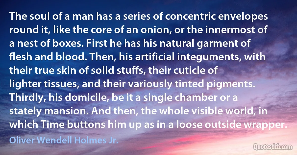 The soul of a man has a series of concentric envelopes round it, like the core of an onion, or the innermost of a nest of boxes. First he has his natural garment of flesh and blood. Then, his artificial integuments, with their true skin of solid stuffs, their cuticle of lighter tissues, and their variously tinted pigments. Thirdly, his domicile, be it a single chamber or a stately mansion. And then, the whole visible world, in which Time buttons him up as in a loose outside wrapper. (Oliver Wendell Holmes Jr.)