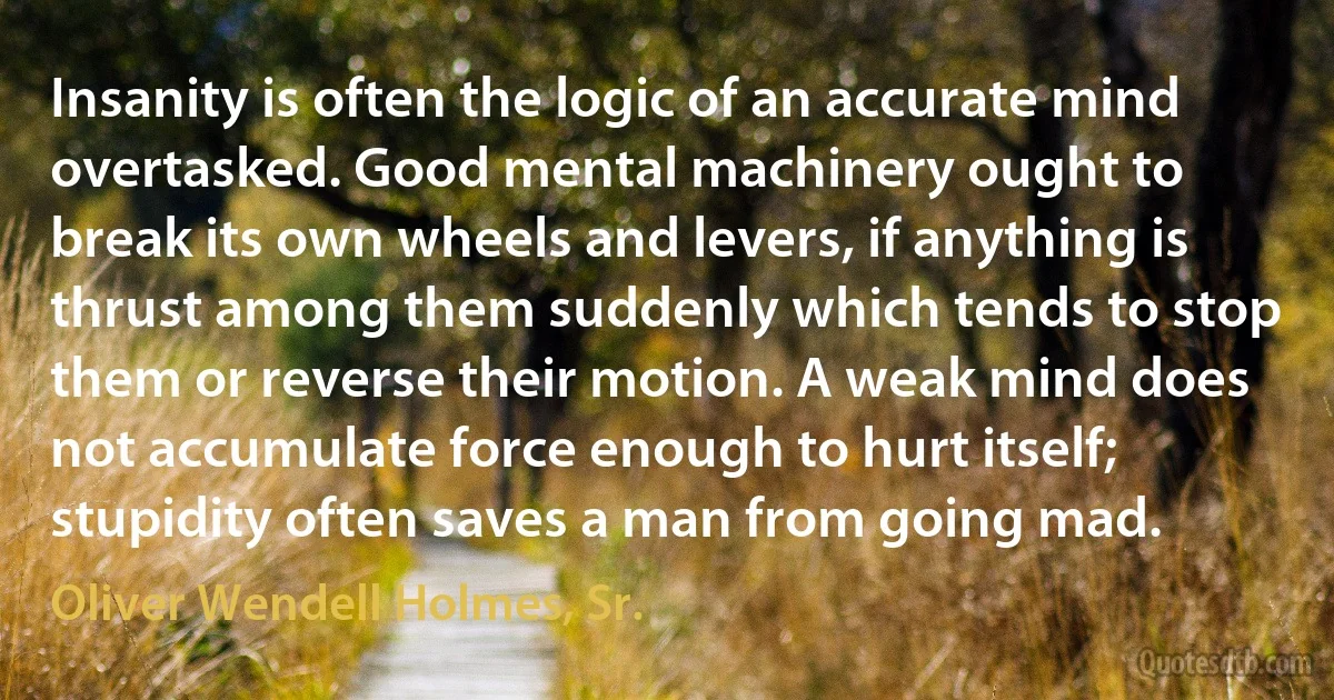 Insanity is often the logic of an accurate mind overtasked. Good mental machinery ought to break its own wheels and levers, if anything is thrust among them suddenly which tends to stop them or reverse their motion. A weak mind does not accumulate force enough to hurt itself; stupidity often saves a man from going mad. (Oliver Wendell Holmes, Sr.)