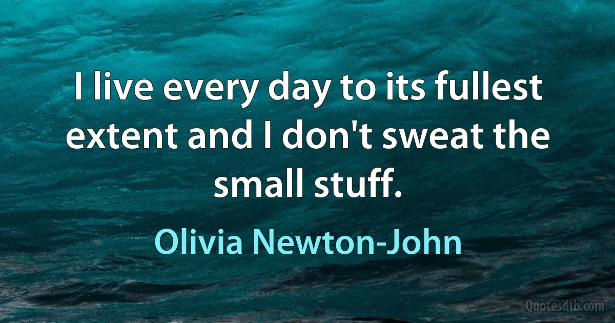 I live every day to its fullest extent and I don't sweat the small stuff. (Olivia Newton-John)