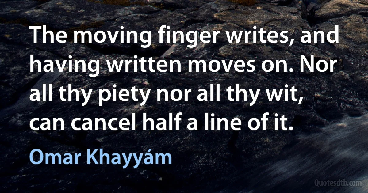 The moving finger writes, and having written moves on. Nor all thy piety nor all thy wit, can cancel half a line of it. (Omar Khayyám)