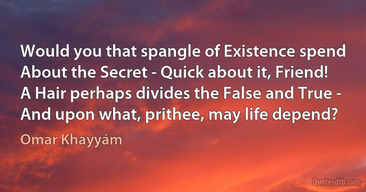 Would you that spangle of Existence spend
About the Secret - Quick about it, Friend!
A Hair perhaps divides the False and True -
And upon what, prithee, may life depend? (Omar Khayyám)