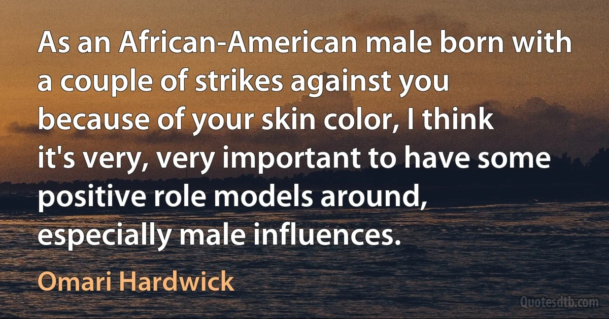 As an African-American male born with a couple of strikes against you because of your skin color, I think it's very, very important to have some positive role models around, especially male influences. (Omari Hardwick)