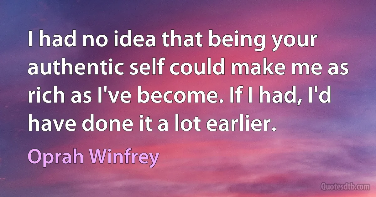 I had no idea that being your authentic self could make me as rich as I've become. If I had, I'd have done it a lot earlier. (Oprah Winfrey)