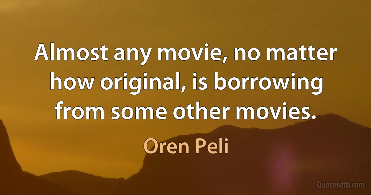 Almost any movie, no matter how original, is borrowing from some other movies. (Oren Peli)