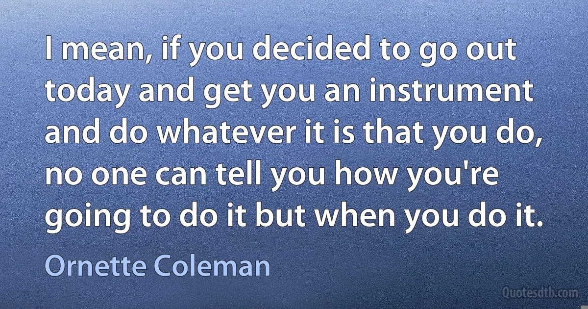 I mean, if you decided to go out today and get you an instrument and do whatever it is that you do, no one can tell you how you're going to do it but when you do it. (Ornette Coleman)