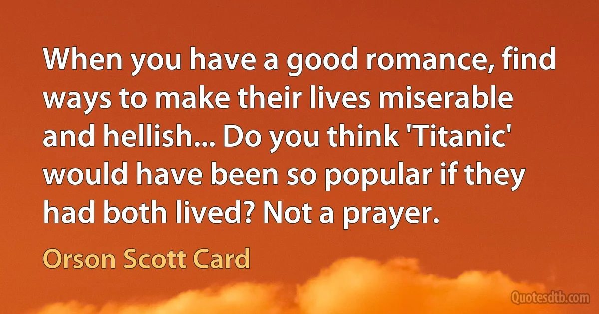 When you have a good romance, find ways to make their lives miserable and hellish... Do you think 'Titanic' would have been so popular if they had both lived? Not a prayer. (Orson Scott Card)