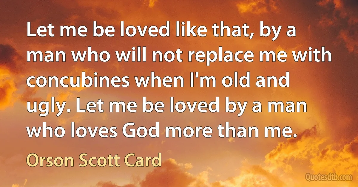 Let me be loved like that, by a man who will not replace me with concubines when I'm old and ugly. Let me be loved by a man who loves God more than me. (Orson Scott Card)