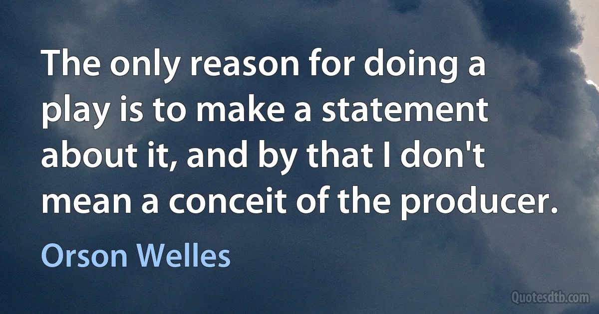 The only reason for doing a play is to make a statement about it, and by that I don't mean a conceit of the producer. (Orson Welles)