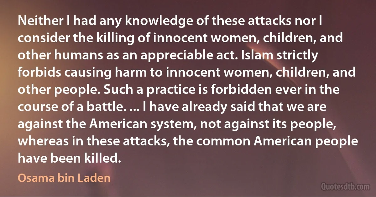 Neither I had any knowledge of these attacks nor I consider the killing of innocent women, children, and other humans as an appreciable act. Islam strictly forbids causing harm to innocent women, children, and other people. Such a practice is forbidden ever in the course of a battle. ... I have already said that we are against the American system, not against its people, whereas in these attacks, the common American people have been killed. (Osama bin Laden)