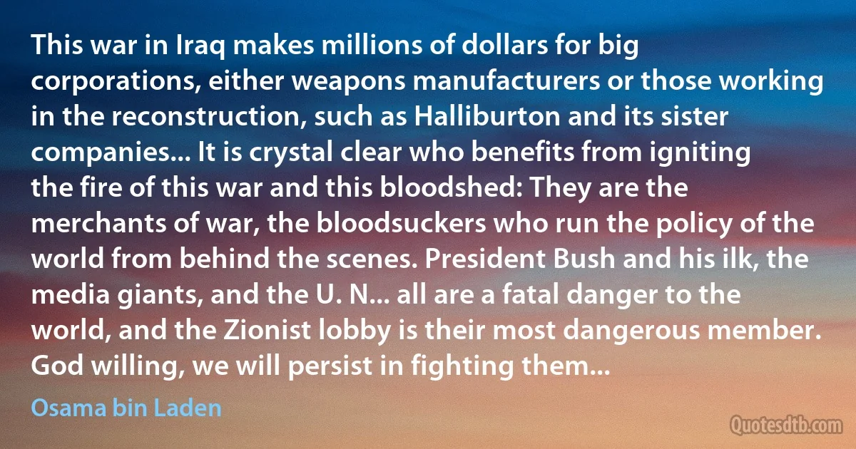 This war in Iraq makes millions of dollars for big corporations, either weapons manufacturers or those working in the reconstruction, such as Halliburton and its sister companies... It is crystal clear who benefits from igniting the fire of this war and this bloodshed: They are the merchants of war, the bloodsuckers who run the policy of the world from behind the scenes. President Bush and his ilk, the media giants, and the U. N... all are a fatal danger to the world, and the Zionist lobby is their most dangerous member. God willing, we will persist in fighting them... (Osama bin Laden)