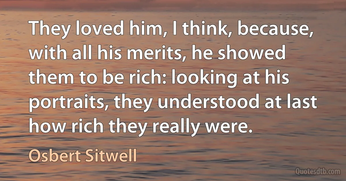 They loved him, I think, because, with all his merits, he showed them to be rich: looking at his portraits, they understood at last how rich they really were. (Osbert Sitwell)