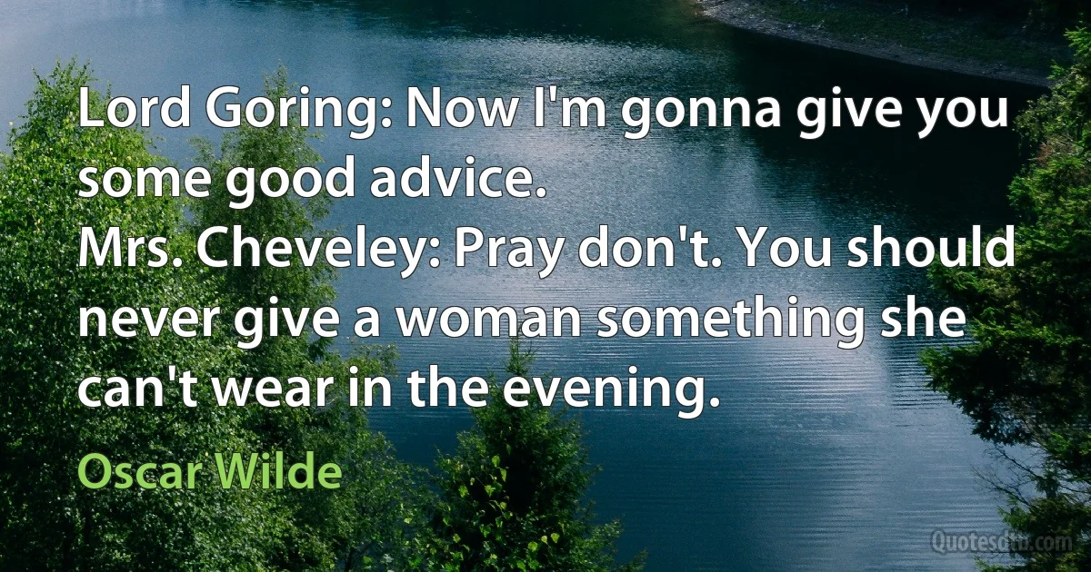 Lord Goring: Now I'm gonna give you some good advice.
Mrs. Cheveley: Pray don't. You should never give a woman something she can't wear in the evening. (Oscar Wilde)