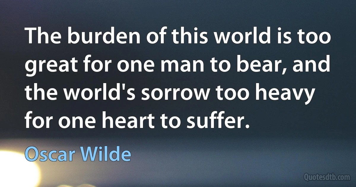 The burden of this world is too great for one man to bear, and the world's sorrow too heavy for one heart to suffer. (Oscar Wilde)