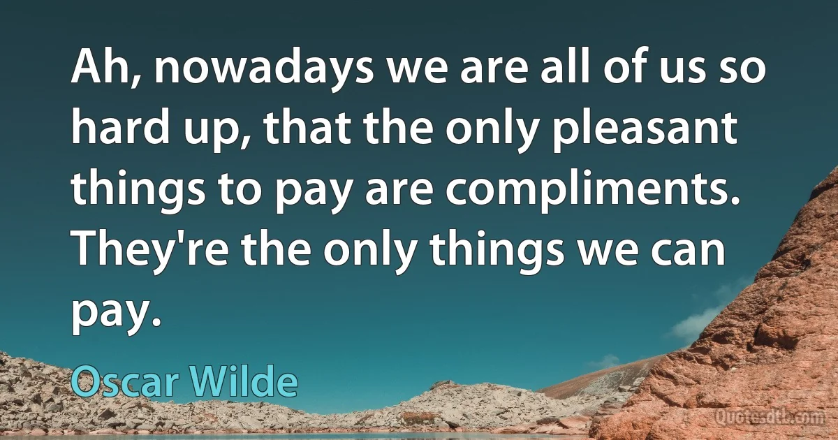 Ah, nowadays we are all of us so hard up, that the only pleasant things to pay are compliments. They're the only things we can pay. (Oscar Wilde)