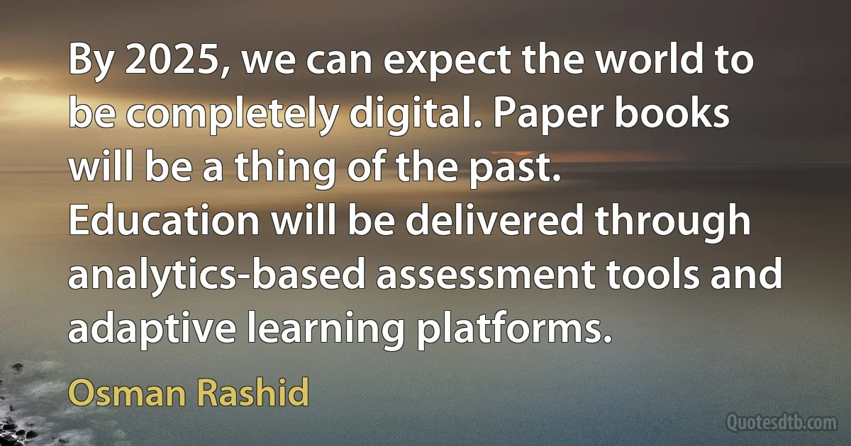 By 2025, we can expect the world to be completely digital. Paper books will be a thing of the past. Education will be delivered through analytics-based assessment tools and adaptive learning platforms. (Osman Rashid)