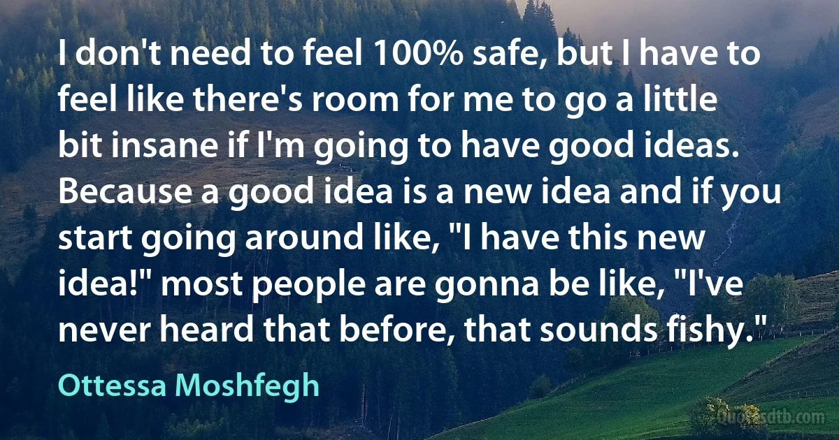 I don't need to feel 100% safe, but I have to feel like there's room for me to go a little bit insane if I'm going to have good ideas. Because a good idea is a new idea and if you start going around like, "I have this new idea!" most people are gonna be like, "I've never heard that before, that sounds fishy." (Ottessa Moshfegh)