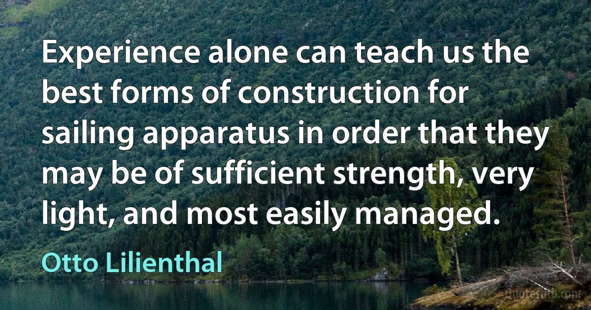 Experience alone can teach us the best forms of construction for sailing apparatus in order that they may be of sufficient strength, very light, and most easily managed. (Otto Lilienthal)