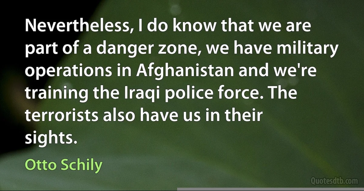 Nevertheless, I do know that we are part of a danger zone, we have military operations in Afghanistan and we're training the Iraqi police force. The terrorists also have us in their sights. (Otto Schily)