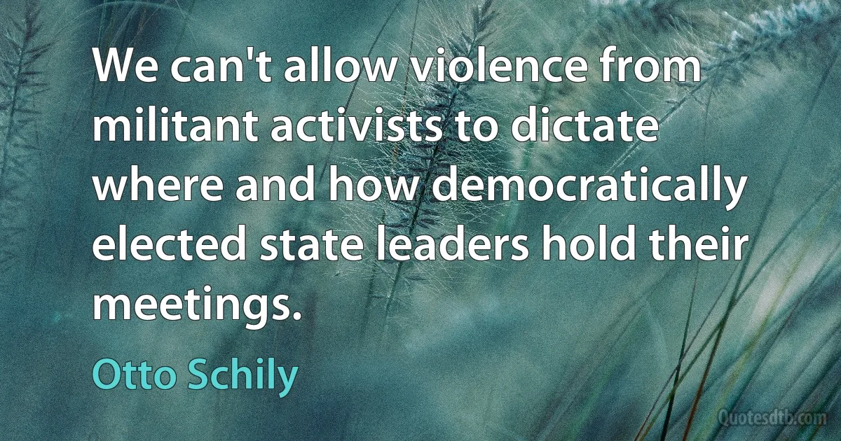 We can't allow violence from militant activists to dictate where and how democratically elected state leaders hold their meetings. (Otto Schily)