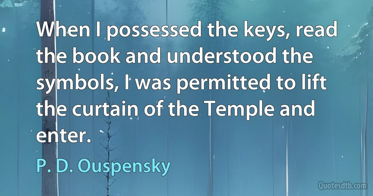 When I possessed the keys, read the book and understood the symbols, I was permitted to lift the curtain of the Temple and enter. (P. D. Ouspensky)