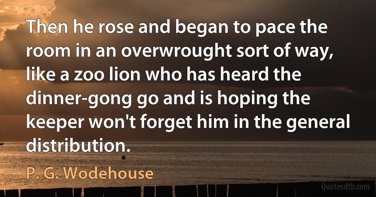 Then he rose and began to pace the room in an overwrought sort of way, like a zoo lion who has heard the dinner-gong go and is hoping the keeper won't forget him in the general distribution. (P. G. Wodehouse)