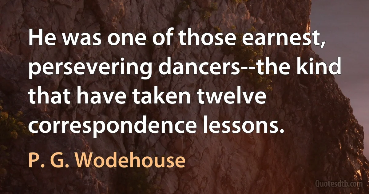 He was one of those earnest, persevering dancers--the kind that have taken twelve correspondence lessons. (P. G. Wodehouse)