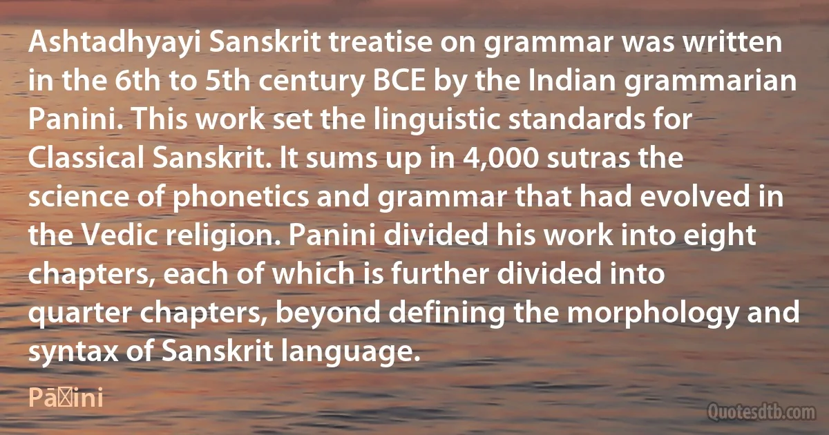 Ashtadhyayi Sanskrit treatise on grammar was written in the 6th to 5th century BCE by the Indian grammarian Panini. This work set the linguistic standards for Classical Sanskrit. It sums up in 4,000 sutras the science of phonetics and grammar that had evolved in the Vedic religion. Panini divided his work into eight chapters, each of which is further divided into quarter chapters, beyond defining the morphology and syntax of Sanskrit language. (Pāṇini)