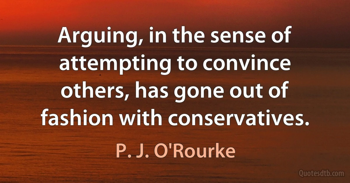 Arguing, in the sense of attempting to convince others, has gone out of fashion with conservatives. (P. J. O'Rourke)