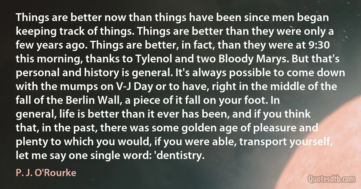 Things are better now than things have been since men began keeping track of things. Things are better than they were only a few years ago. Things are better, in fact, than they were at 9:30 this morning, thanks to Tylenol and two Bloody Marys. But that's personal and history is general. It's always possible to come down with the mumps on V-J Day or to have, right in the middle of the fall of the Berlin Wall, a piece of it fall on your foot. In general, life is better than it ever has been, and if you think that, in the past, there was some golden age of pleasure and plenty to which you would, if you were able, transport yourself, let me say one single word: 'dentistry. (P. J. O'Rourke)