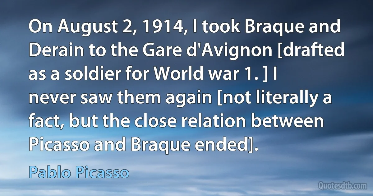 On August 2, 1914, I took Braque and Derain to the Gare d'Avignon [drafted as a soldier for World war 1. ] I never saw them again [not literally a fact, but the close relation between Picasso and Braque ended]. (Pablo Picasso)