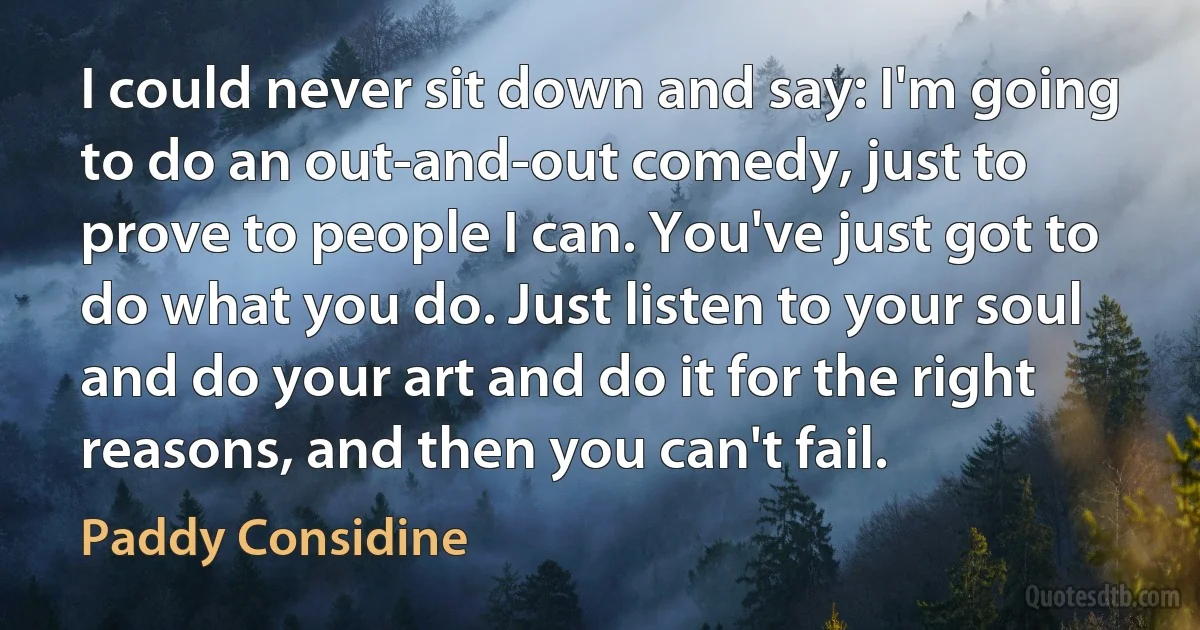 I could never sit down and say: I'm going to do an out-and-out comedy, just to prove to people I can. You've just got to do what you do. Just listen to your soul and do your art and do it for the right reasons, and then you can't fail. (Paddy Considine)