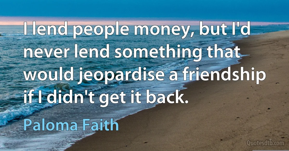 I lend people money, but I'd never lend something that would jeopardise a friendship if I didn't get it back. (Paloma Faith)