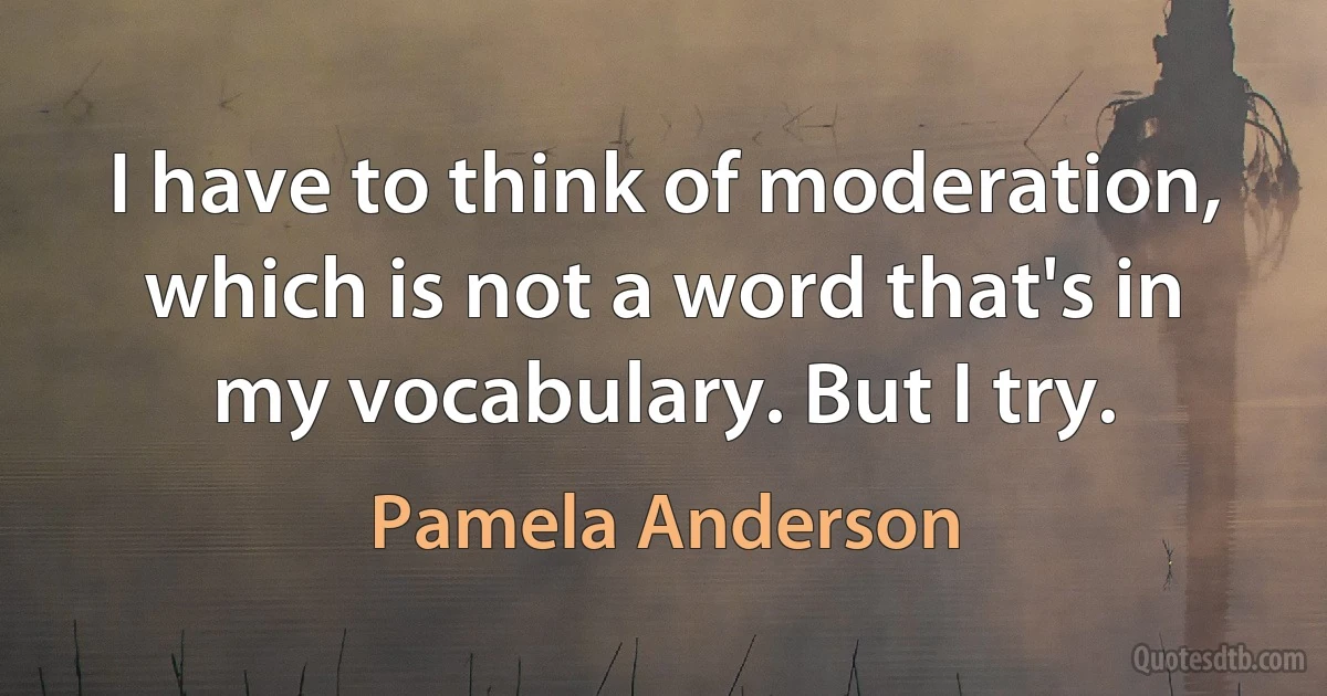 I have to think of moderation, which is not a word that's in my vocabulary. But I try. (Pamela Anderson)