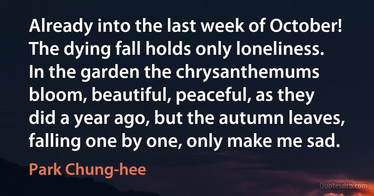 Already into the last week of October! The dying fall holds only loneliness. In the garden the chrysanthemums bloom, beautiful, peaceful, as they did a year ago, but the autumn leaves, falling one by one, only make me sad. (Park Chung-hee)