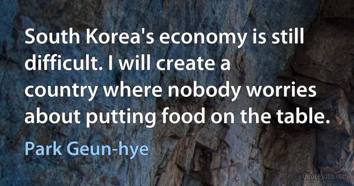 South Korea's economy is still difficult. I will create a country where nobody worries about putting food on the table. (Park Geun-hye)