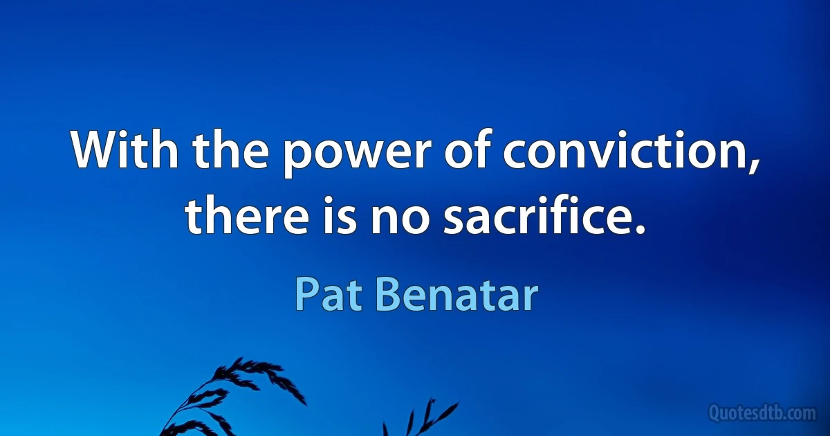 With the power of conviction, there is no sacrifice. (Pat Benatar)