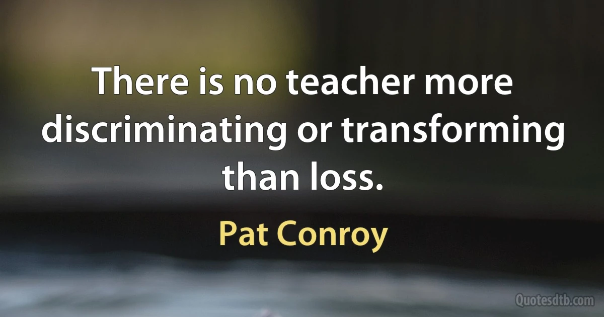 There is no teacher more discriminating or transforming than loss. (Pat Conroy)