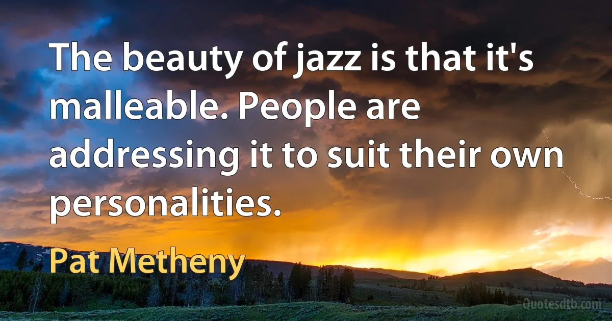 The beauty of jazz is that it's malleable. People are addressing it to suit their own personalities. (Pat Metheny)