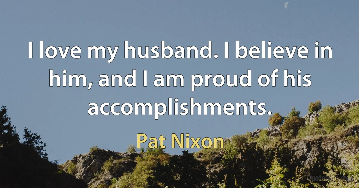 I love my husband. I believe in him, and I am proud of his accomplishments. (Pat Nixon)