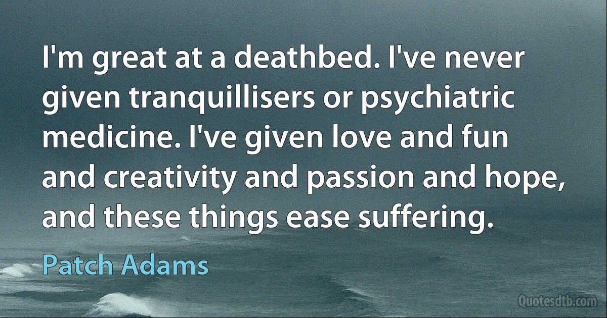 I'm great at a deathbed. I've never given tranquillisers or psychiatric medicine. I've given love and fun and creativity and passion and hope, and these things ease suffering. (Patch Adams)