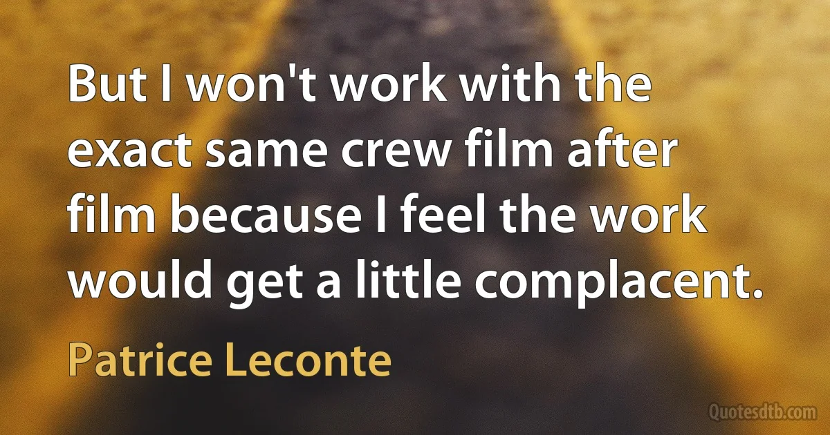 But I won't work with the exact same crew film after film because I feel the work would get a little complacent. (Patrice Leconte)