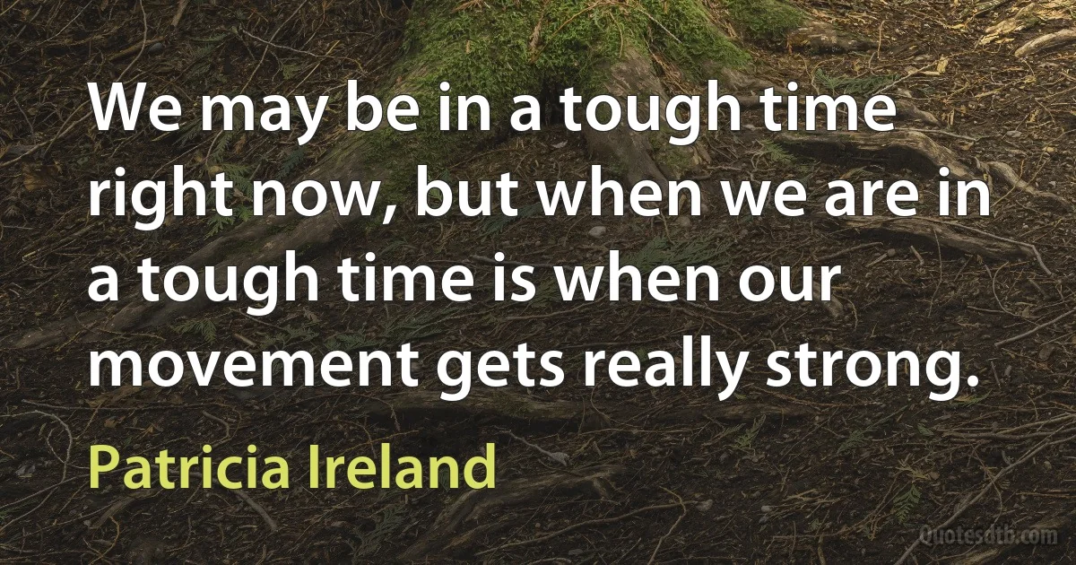 We may be in a tough time right now, but when we are in a tough time is when our movement gets really strong. (Patricia Ireland)