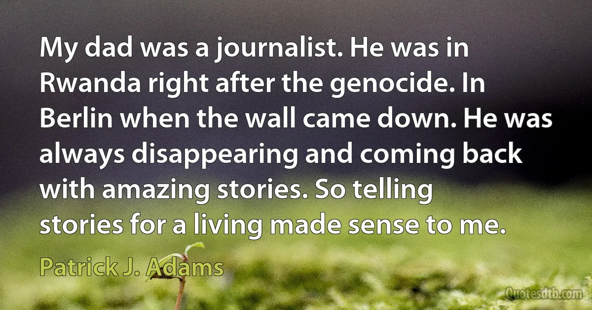 My dad was a journalist. He was in Rwanda right after the genocide. In Berlin when the wall came down. He was always disappearing and coming back with amazing stories. So telling stories for a living made sense to me. (Patrick J. Adams)