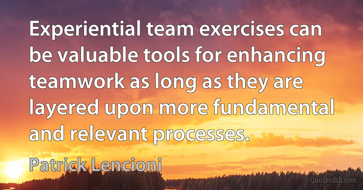 Experiential team exercises can be valuable tools for enhancing teamwork as long as they are layered upon more fundamental and relevant processes. (Patrick Lencioni)