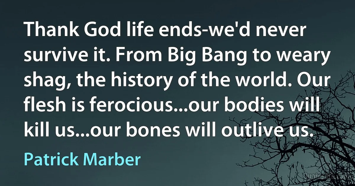 Thank God life ends-we'd never survive it. From Big Bang to weary shag, the history of the world. Our flesh is ferocious...our bodies will kill us...our bones will outlive us. (Patrick Marber)