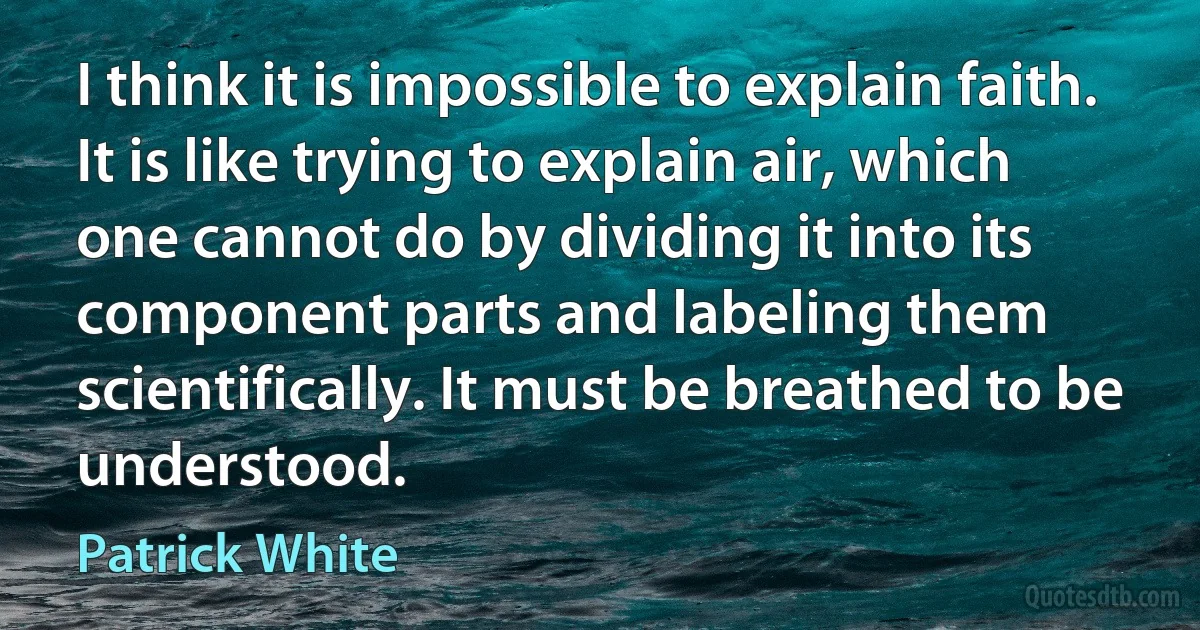 I think it is impossible to explain faith. It is like trying to explain air, which one cannot do by dividing it into its component parts and labeling them scientifically. It must be breathed to be understood. (Patrick White)