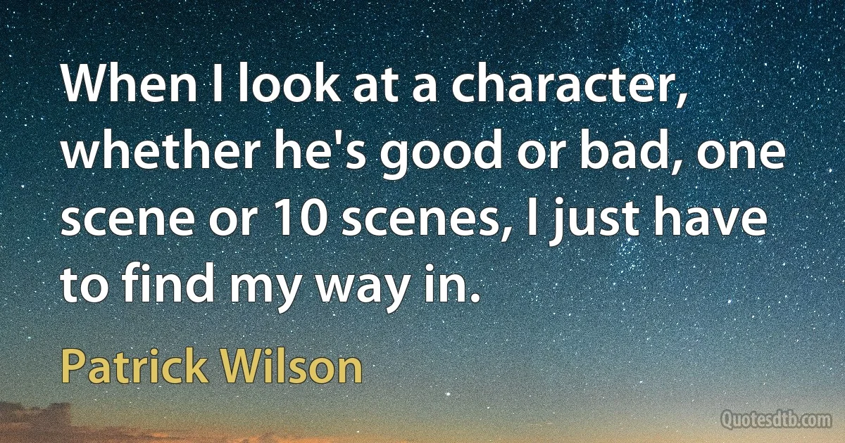 When I look at a character, whether he's good or bad, one scene or 10 scenes, I just have to find my way in. (Patrick Wilson)