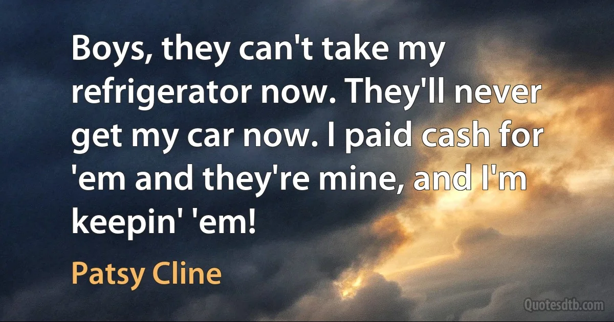 Boys, they can't take my refrigerator now. They'll never get my car now. I paid cash for 'em and they're mine, and I'm keepin' 'em! (Patsy Cline)