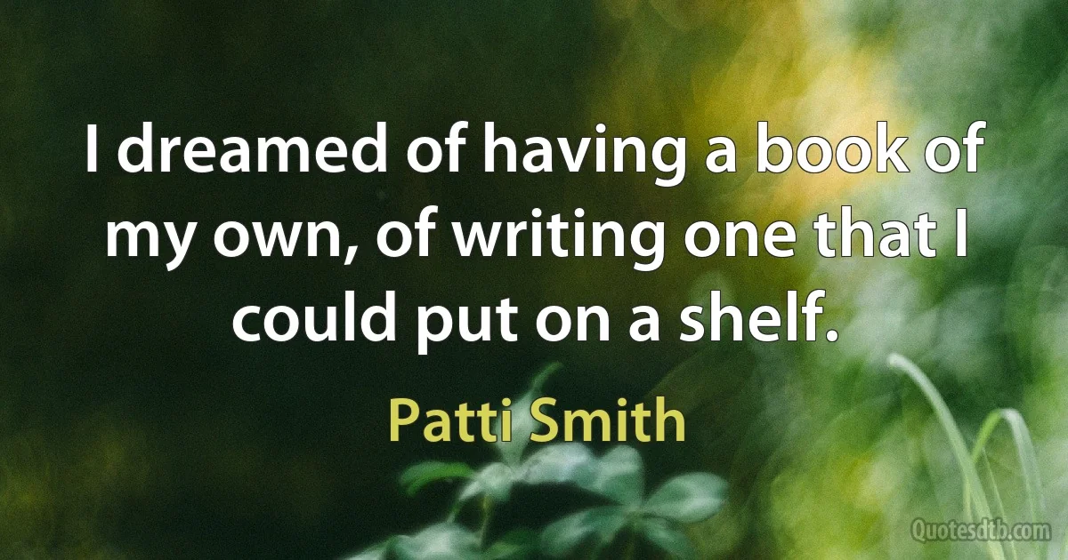 I dreamed of having a book of my own, of writing one that I could put on a shelf. (Patti Smith)