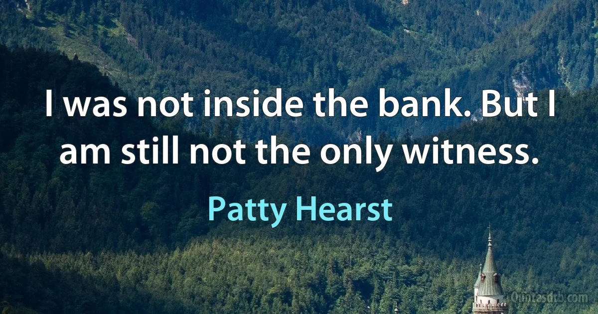 I was not inside the bank. But I am still not the only witness. (Patty Hearst)